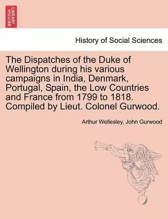 The Dispatches of the Duke of Wellington during his various campaigns in India, Denmark, Portugal, Spain, the Low Countries and France from 1799 to 1818. Compiled by Lieut. Colonel Gurwood. cover