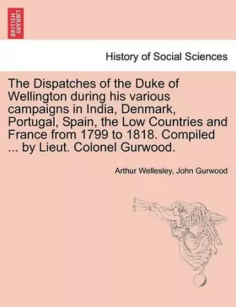 The Dispatches of the Duke of Wellington during his various campaigns in India, Denmark, Portugal, Spain, the Low Countries and France from 1799 to 1818. Compiled ... by Lieut. Colonel Gurwood. cover