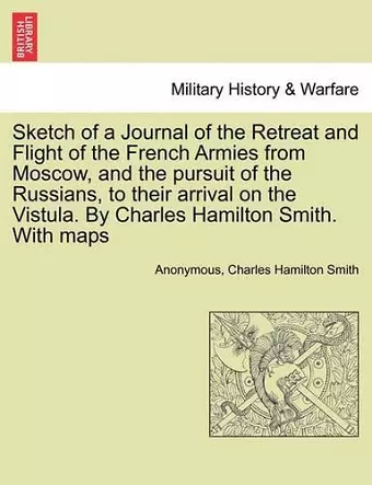 Sketch of a Journal of the Retreat and Flight of the French Armies from Moscow, and the Pursuit of the Russians, to Their Arrival on the Vistula. by Charles Hamilton Smith. with Maps cover