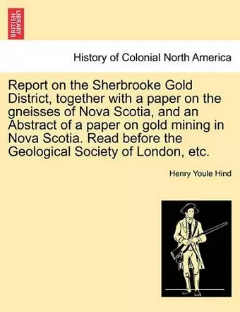 Report on the Sherbrooke Gold District, Together with a Paper on the Gneisses of Nova Scotia, and an Abstract of a Paper on Gold Mining in Nova Scotia. Read Before the Geological Society of London, Etc. cover