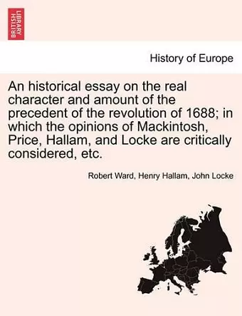 An Historical Essay on the Real Character and Amount of the Precedent of the Revolution of 1688; In Which the Opinions of Mackintosh, Price, Hallam, and Locke Are Critically Considered, Etc. Vol. I. cover