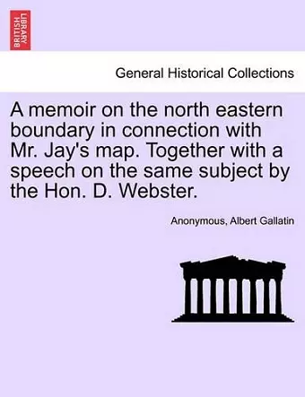 A Memoir on the North Eastern Boundary in Connection with Mr. Jay's Map. Together with a Speech on the Same Subject by the Hon. D. Webster. cover