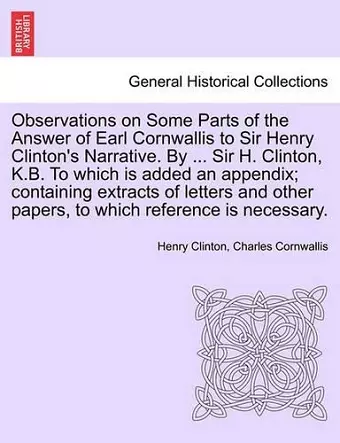 Observations on Some Parts of the Answer of Earl Cornwallis to Sir Henry Clinton's Narrative. by ... Sir H. Clinton, K.B. to Which Is Added an Appendix; Containing Extracts of Letters and Other Papers, to Which Reference Is Necessary. cover