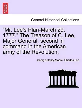 "Mr. Lee's Plan-March 29, 1777." the Treason of C. Lee, Major General, Second in Command in the American Army of the Revolution. cover