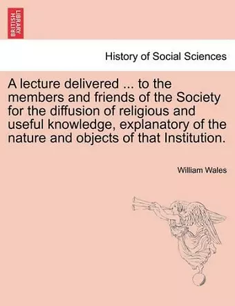 A Lecture Delivered ... to the Members and Friends of the Society for the Diffusion of Religious and Useful Knowledge, Explanatory of the Nature and Objects of That Institution. cover