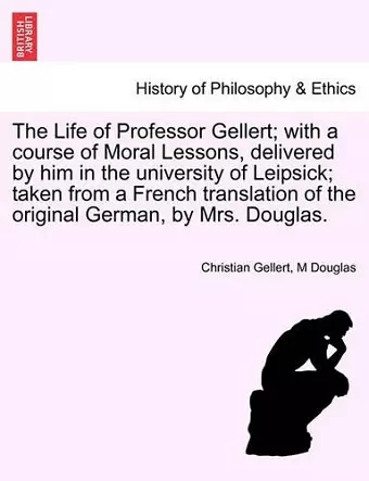 The Life of Professor Gellert; With a Course of Moral Lessons, Delivered by Him in the University of Leipsick; Taken from a French Translation of the Original German, by Mrs. Douglas. cover