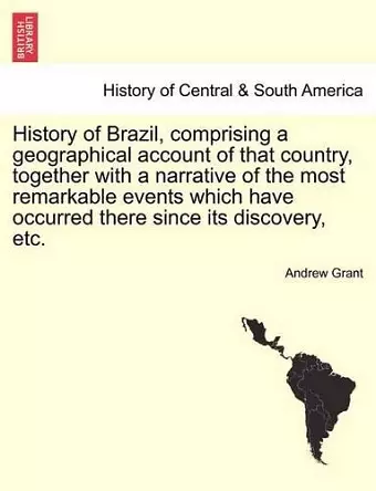 History of Brazil, Comprising a Geographical Account of That Country, Together with a Narrative of the Most Remarkable Events Which Have Occurred There Since Its Discovery, Etc. cover