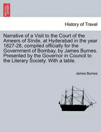 Narrative of a Visit to the Court of the Ameers of Sinde, at Hyderabad in the Year 1827-28, Compiled Officially for the Government of Bombay, by James Burnes. Presented by the Governor in Council to the Literary Society. with a Table. cover