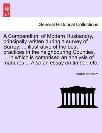 A Compendium of Modern Husbandry, principally written during a survey of Surrey; ... illustrative of the best practices in the neighbouring Counties, ... in which is comprised an analysis of manures ... Also an essay on timber, etc. cover