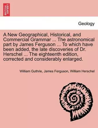 A New Geographical, Historical, and Commercial Grammar ... The astronomical part by James Ferguson ... To which have been added, the late discoveries of Dr. Herschel ... The eighteenth edition, corrected and considerably enlarged. THE NINTH EDITION cover