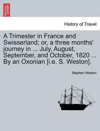 A Trimester in France and Swisserland; Or, a Three Months' Journey in ... July, August, September, and October, 1820 ... by an Oxonian [i.E. S. Weston]. cover