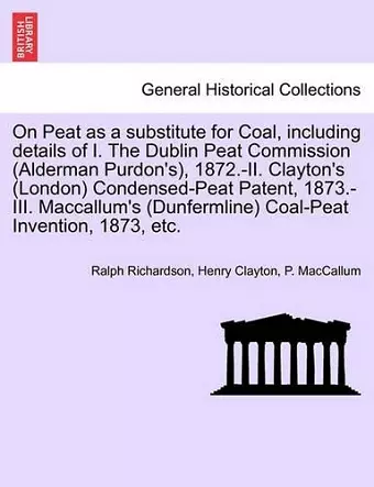 On Peat as a Substitute for Coal, Including Details of I. the Dublin Peat Commission (Alderman Purdon's), 1872.-II. Clayton's (London) Condensed-Peat Patent, 1873.-III. MacCallum's (Dunfermline) Coal-Peat Invention, 1873, Etc. cover