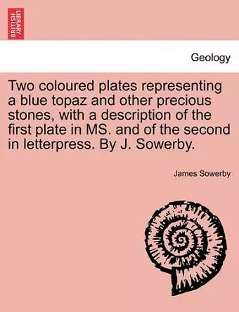 Two Coloured Plates Representing a Blue Topaz and Other Precious Stones, with a Description of the First Plate in Ms. and of the Second in Letterpress. by J. Sowerby. cover