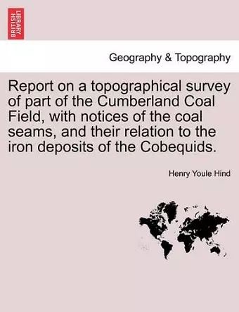 Report on a Topographical Survey of Part of the Cumberland Coal Field, with Notices of the Coal Seams, and Their Relation to the Iron Deposits of the Cobequids. cover