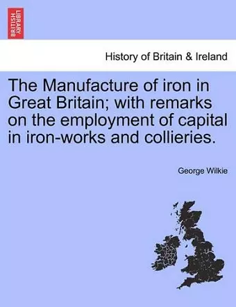 The Manufacture of Iron in Great Britain; With Remarks on the Employment of Capital in Iron-Works and Collieries. cover