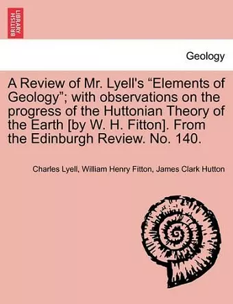 A Review of Mr. Lyell's "Elements of Geology"; With Observations on the Progress of the Huttonian Theory of the Earth [By W. H. Fitton]. from the Edinburgh Review. No. 140. cover