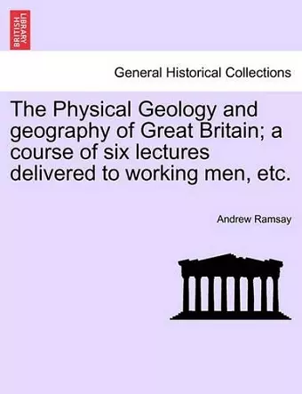 The Physical Geology and Geography of Great Britain; A Course of Six Lectures Delivered to Working Men, Etc. Third Edition cover