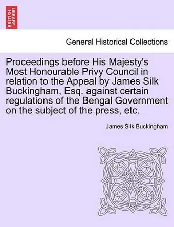 Proceedings Before His Majesty's Most Honourable Privy Council in Relation to the Appeal by James Silk Buckingham, Esq. Against Certain Regulations of the Bengal Government on the Subject of the Press, Etc. cover