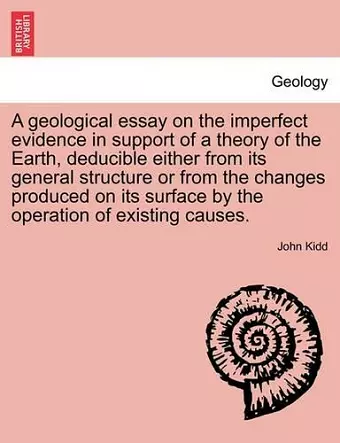 A Geological Essay on the Imperfect Evidence in Support of a Theory of the Earth, Deducible Either from Its General Structure or from the Changes Produced on Its Surface by the Operation of Existing Causes. cover