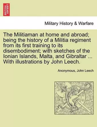 The Militiaman at Home and Abroad; Being the History of a Militia Regiment from Its First Training to Its Disembodiment; With Sketches of the Ionian Islands, Malta, and Gibraltar ... with Illustrations by John Leech. cover