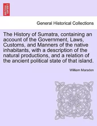 The History of Sumatra, containing an account of the Government, Laws, Customs, and Manners of the native inhabitants, with a description of the natural productions, and a relation of the ancient political state of that island. cover