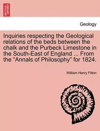 Inquiries Respecting the Geological Relations of the Beds Between the Chalk and the Purbeck Limestone in the South-East of England ... from the Annals of Philosophy for 1824. cover