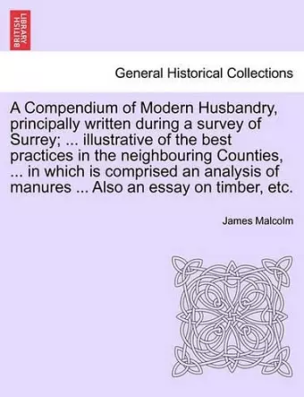 A Compendium of Modern Husbandry, principally written during a survey of Surrey; ... illustrative of the best practices in the neighbouring Counties, ... in which is comprised an analysis of manures ... Also an essay on timber, etc. cover