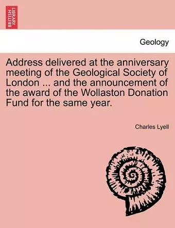 Address Delivered at the Anniversary Meeting of the Geological Society of London ... and the Announcement of the Award of the Wollaston Donation Fund for the Same Year. cover