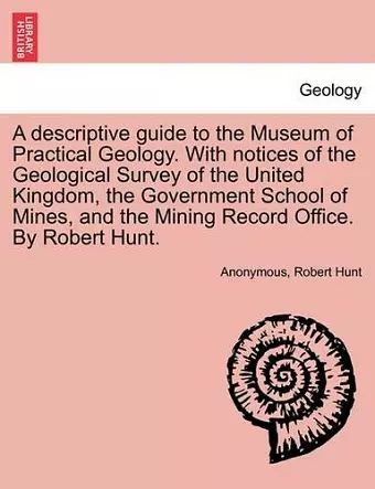 A Descriptive Guide to the Museum of Practical Geology. with Notices of the Geological Survey of the United Kingdom, the Government School of Mines, and the Mining Record Office. by Robert Hunt. cover