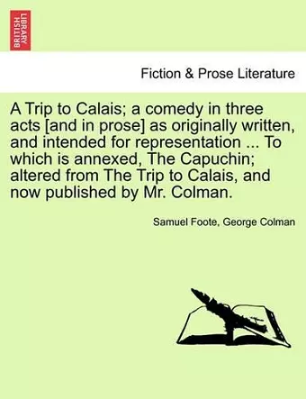 A Trip to Calais; A Comedy in Three Acts [And in Prose] as Originally Written, and Intended for Representation ... to Which Is Annexed, the Capuchin; Altered from the Trip to Calais, and Now Published by Mr. Colman. cover