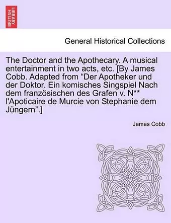 The Doctor and the Apothecary. a Musical Entertainment in Two Acts, Etc. [By James Cobb. Adapted from Der Apotheker Und Der Doktor. Ein Komisches Singspiel Nach Dem Franzosischen Des Grafen V. N** L'Apoticaire de Murcie Von Stephanie Dem Jungern.] cover