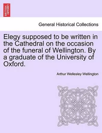 Elegy Supposed to Be Written in the Cathedral on the Occasion of the Funeral of Wellington. by a Graduate of the University of Oxford. cover