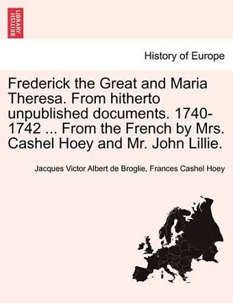 Frederick the Great and Maria Theresa. from Hitherto Unpublished Documents. 1740-1742 ... from the French by Mrs. Cashel Hoey and Mr. John Lillie. Vol. I cover