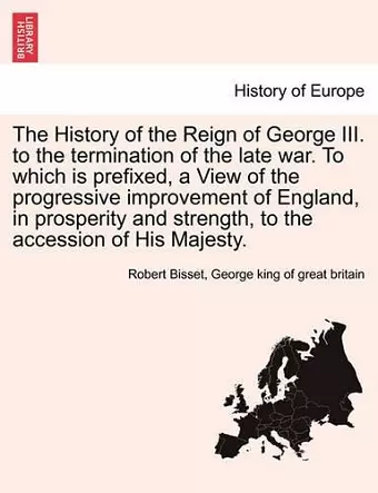 The History of the Reign of George III. to the termination of the late war. To which is prefixed, a View of the progressive improvement of England, in prosperity and strength, to the accession of His Majesty. cover