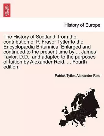 The History of Scotland; From the Contribution of P. Fraser Tytler to the Encyclop Dia Britannica. Enlarged and Continued to the Present Time by ... James Taylor, D.D., and Adapted to the Purposes of Tuition by Alexander Reid. ... Fourth Edition. cover