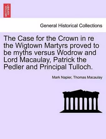 The Case for the Crown in Re the Wigtown Martyrs Proved to Be Myths Versus Wodrow and Lord Macaulay, Patrick the Pedler and Principal Tulloch. cover