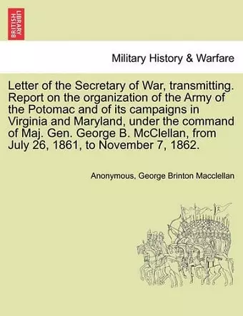 Letter of the Secretary of War, Transmitting. Report on the Organization of the Army of the Potomac and of Its Campaigns in Virginia and Maryland, Under the Command of Maj. Gen. George B. McClellan, from July 26, 1861, to November 7, 1862. cover