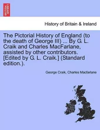 The Pictorial History of England (to the death of George III) ... By G. L. Craik and Charles MacFarlane, assisted by other contributors. [Edited by G. L. Craik.] (Standard edition.). cover