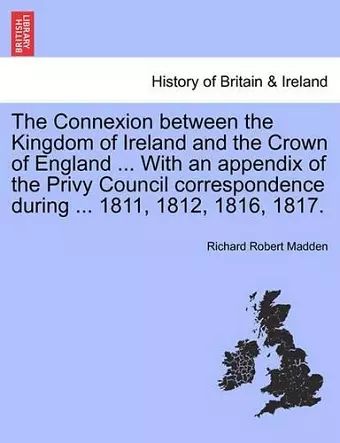 The Connexion Between the Kingdom of Ireland and the Crown of England ... with an Appendix of the Privy Council Correspondence During ... 1811, 1812, 1816, 1817. cover