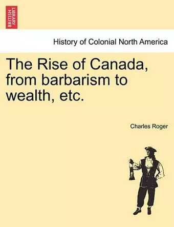 The Rise of Canada, from Barbarism to Wealth, Etc. cover