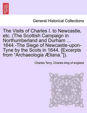 The Visits of Charles I. to Newcastle, Etc. (the Scottish Campaign in Northumberland and Durham ... 1644.-The Siege of Newcastle-Upon-Tyne by the Scots in 1644. [Excerpts from Archaeologia Aeliana.]). cover