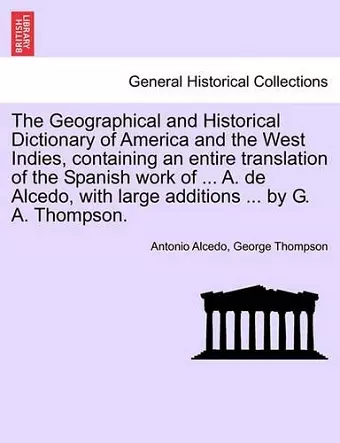 The Geographical and Historical Dictionary of America and the West Indies, containing an entire translation of the Spanish work of ... A. de Alcedo, with large additions ... by G. A. Thompson. cover