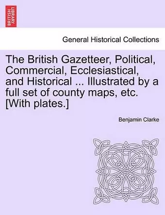 The British Gazetteer, Political, Commercial, Ecclesiastical, and Historical ... Illustrated by a full set of county maps, etc. [With plates.] cover