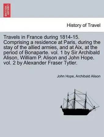 Travels in France During 1814-15. Comprising a Residence at Paris, During the Stay of the Allied Armies, and at AIX, at the Period of Bonaparte. Vol. 1 by Sir Archibald Alison, William P. Alison and John Hope. Vol. 2 by Alexander Fraser Tytler.Vol. I... cover