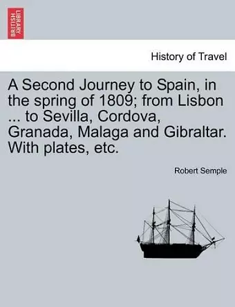 A Second Journey to Spain, in the Spring of 1809; From Lisbon ... to Sevilla, Cordova, Granada, Malaga and Gibraltar. with Plates, Etc. cover