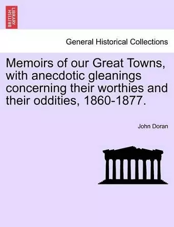Memoirs of Our Great Towns, with Anecdotic Gleanings Concerning Their Worthies and Their Oddities, 1860-1877. cover