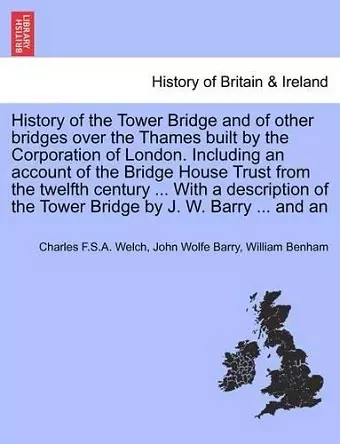 History of the Tower Bridge and of Other Bridges Over the Thames Built by the Corporation of London. Including an Account of the Bridge House Trust from the Twelfth Century ... with a Description of the Tower Bridge by J. W. Barry ... and an cover