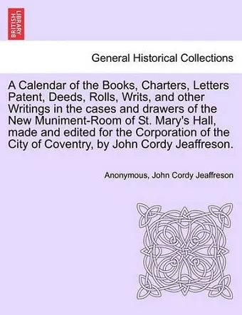 A Calendar of the Books, Charters, Letters Patent, Deeds, Rolls, Writs, and Other Writings in the Cases and Drawers of the New Muniment-Room of St. Mary's Hall, Made and Edited for the Corporation of the City of Coventry, by John Cordy Jeaffreson. cover