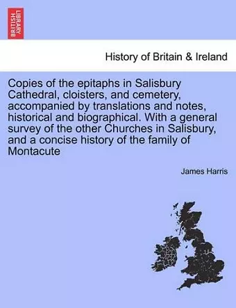 Copies of the Epitaphs in Salisbury Cathedral, Cloisters, and Cemetery, Accompanied by Translations and Notes, Historical and Biographical. with a General Survey of the Other Churches in Salisbury, and a Concise History of the Family of Montacute cover