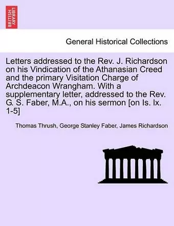 Letters Addressed to the REV. J. Richardson on His Vindication of the Athanasian Creed and the Primary Visitation Charge of Archdeacon Wrangham. with a Supplementary Letter, Addressed to the REV. G. S. Faber, M.A., on His Sermon [On Is. LX. 1-5] cover